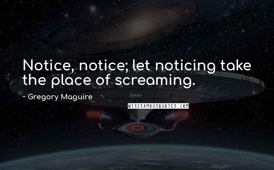 Gregory Maguire Quotes: Notice, notice; let noticing take the place of screaming.