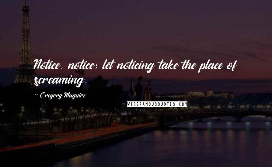 Gregory Maguire Quotes: Notice, notice; let noticing take the place of screaming.