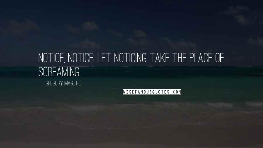 Gregory Maguire Quotes: Notice, notice; let noticing take the place of screaming.