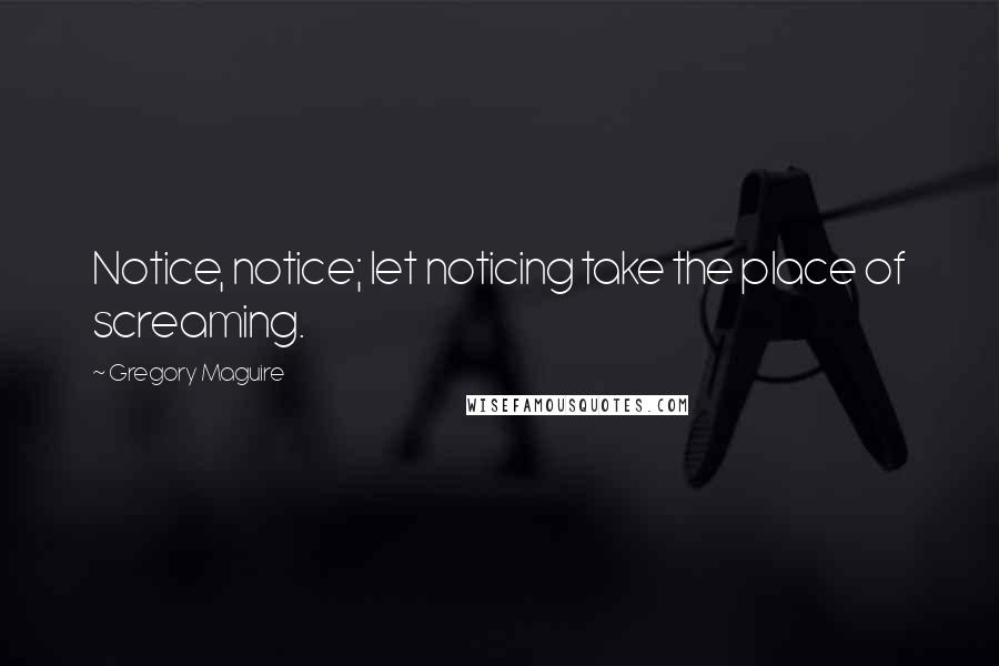 Gregory Maguire Quotes: Notice, notice; let noticing take the place of screaming.