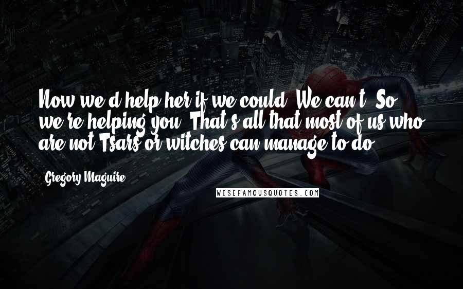 Gregory Maguire Quotes: Now we'd help her if we could. We can't. So we're helping you. That's all that most of us who are not Tsars or witches can manage to do.