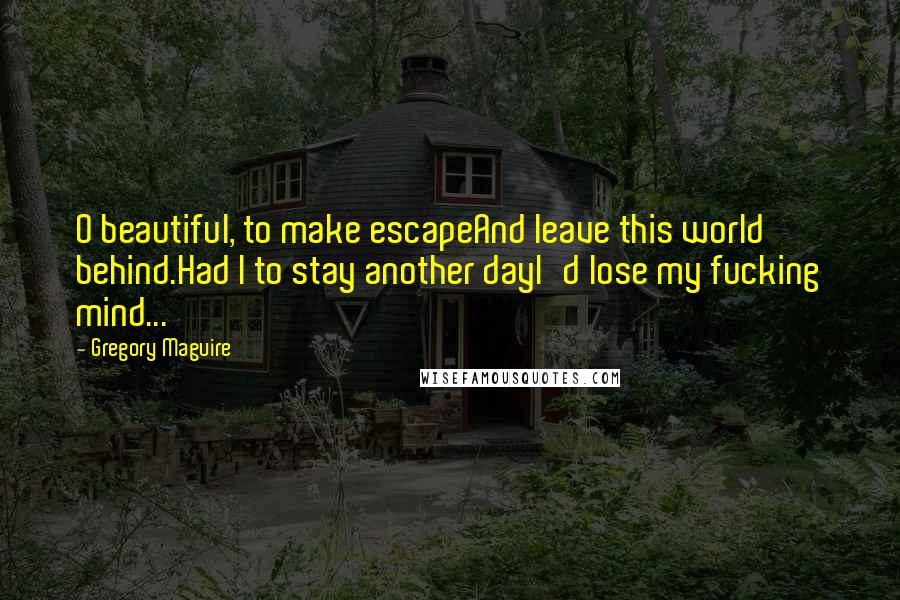 Gregory Maguire Quotes: O beautiful, to make escapeAnd leave this world behind.Had I to stay another dayI'd lose my fucking mind...