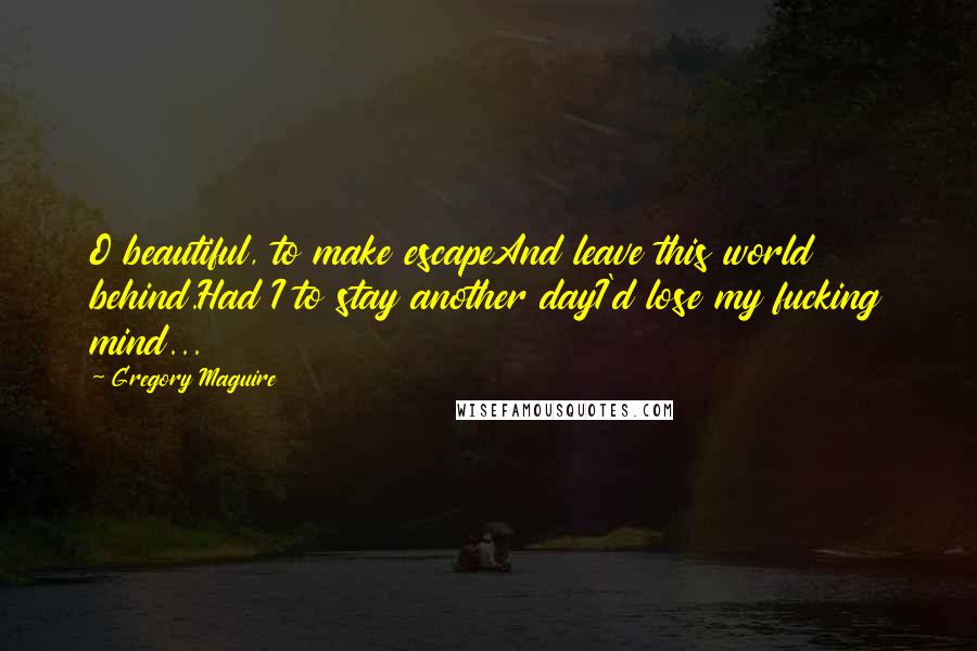 Gregory Maguire Quotes: O beautiful, to make escapeAnd leave this world behind.Had I to stay another dayI'd lose my fucking mind...