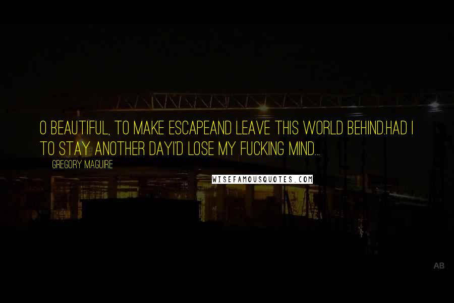 Gregory Maguire Quotes: O beautiful, to make escapeAnd leave this world behind.Had I to stay another dayI'd lose my fucking mind...