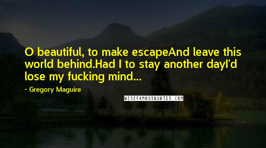 Gregory Maguire Quotes: O beautiful, to make escapeAnd leave this world behind.Had I to stay another dayI'd lose my fucking mind...