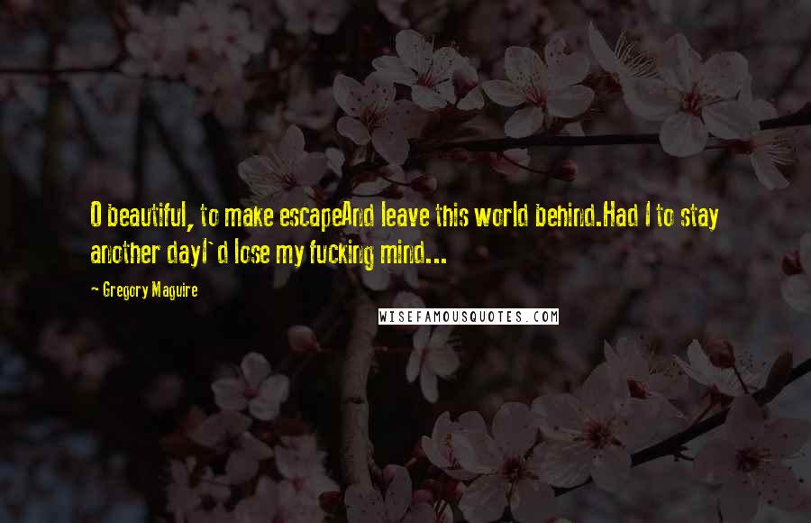 Gregory Maguire Quotes: O beautiful, to make escapeAnd leave this world behind.Had I to stay another dayI'd lose my fucking mind...