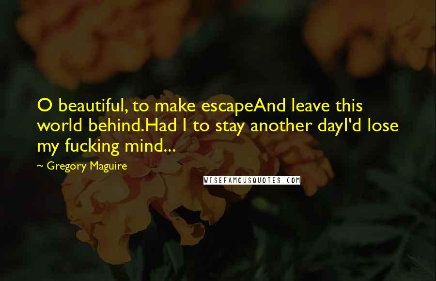 Gregory Maguire Quotes: O beautiful, to make escapeAnd leave this world behind.Had I to stay another dayI'd lose my fucking mind...