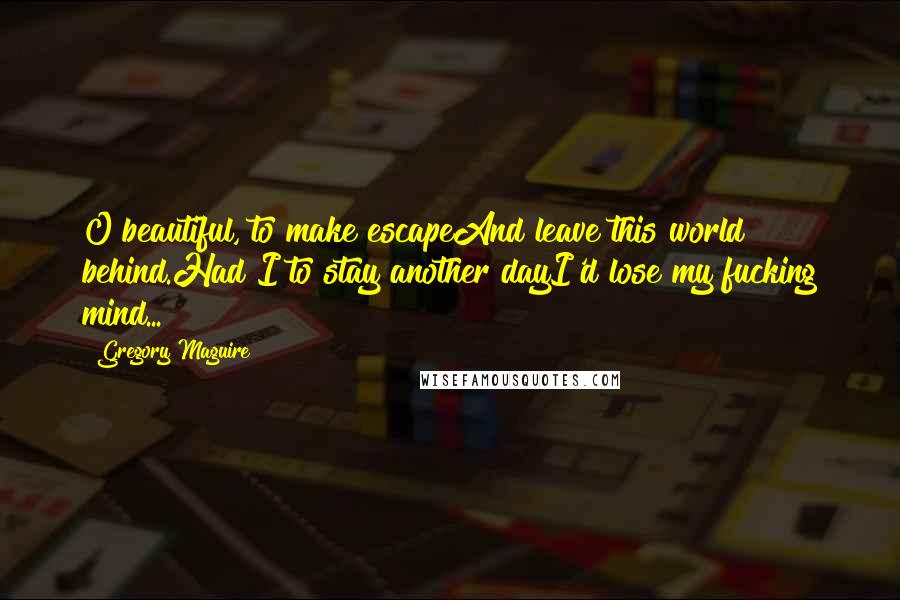 Gregory Maguire Quotes: O beautiful, to make escapeAnd leave this world behind.Had I to stay another dayI'd lose my fucking mind...