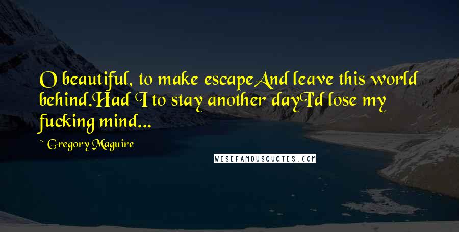 Gregory Maguire Quotes: O beautiful, to make escapeAnd leave this world behind.Had I to stay another dayI'd lose my fucking mind...