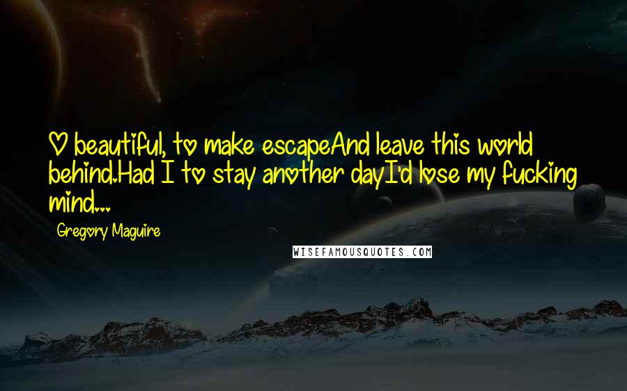 Gregory Maguire Quotes: O beautiful, to make escapeAnd leave this world behind.Had I to stay another dayI'd lose my fucking mind...