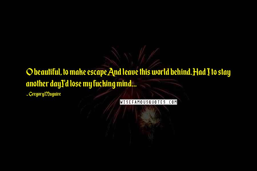 Gregory Maguire Quotes: O beautiful, to make escapeAnd leave this world behind.Had I to stay another dayI'd lose my fucking mind...