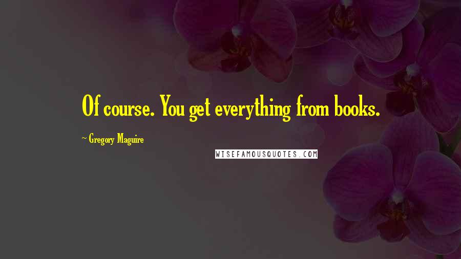 Gregory Maguire Quotes: Of course. You get everything from books.