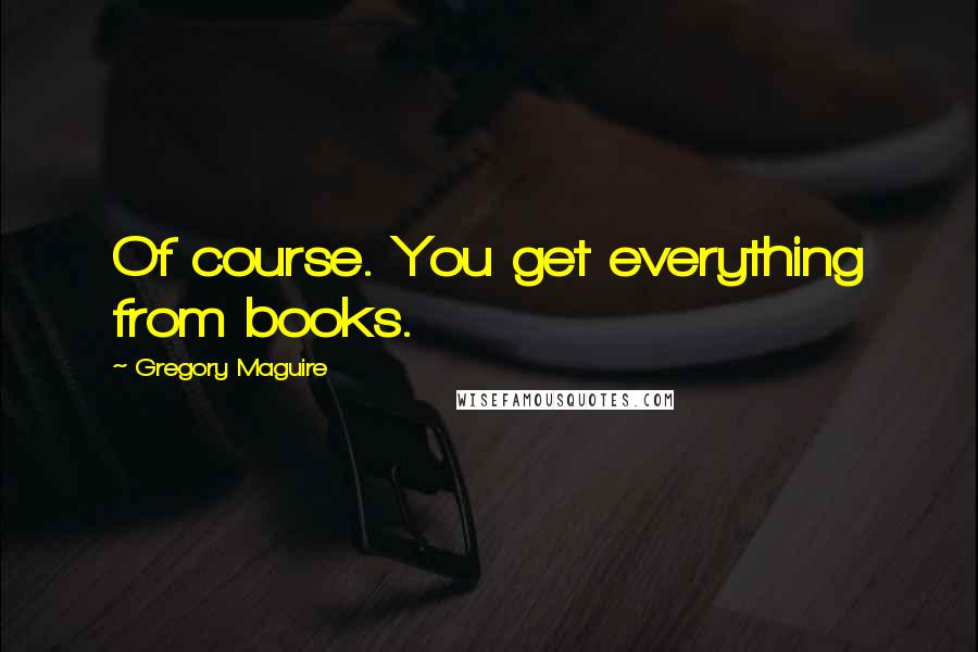Gregory Maguire Quotes: Of course. You get everything from books.