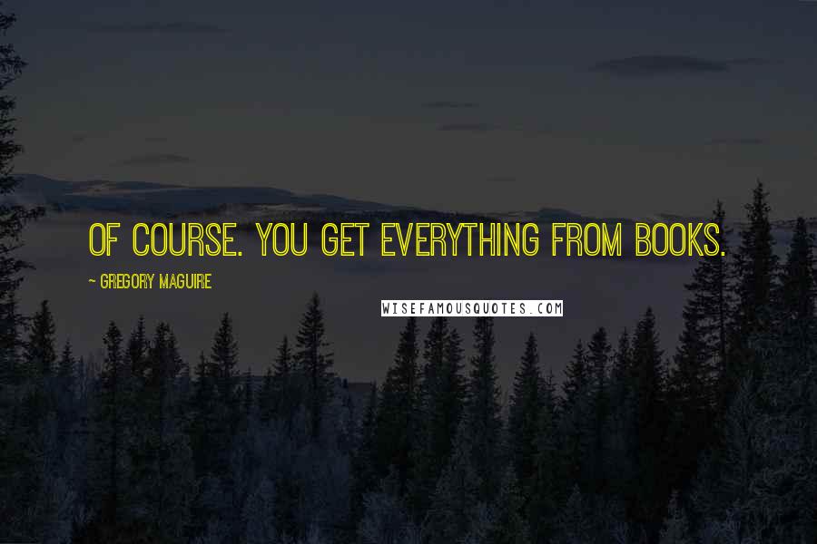 Gregory Maguire Quotes: Of course. You get everything from books.