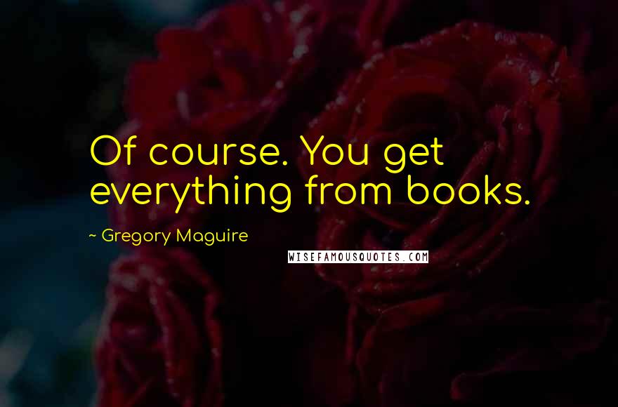 Gregory Maguire Quotes: Of course. You get everything from books.