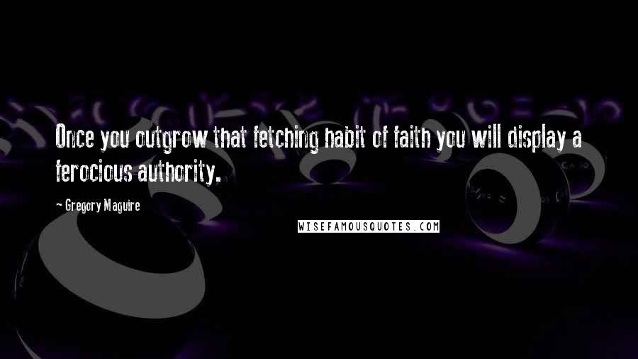 Gregory Maguire Quotes: Once you outgrow that fetching habit of faith you will display a ferocious authority.