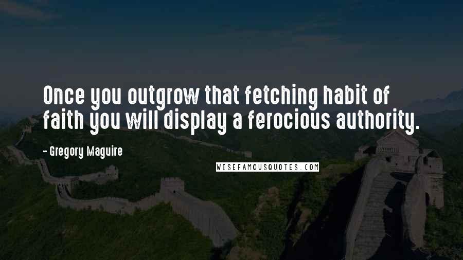 Gregory Maguire Quotes: Once you outgrow that fetching habit of faith you will display a ferocious authority.