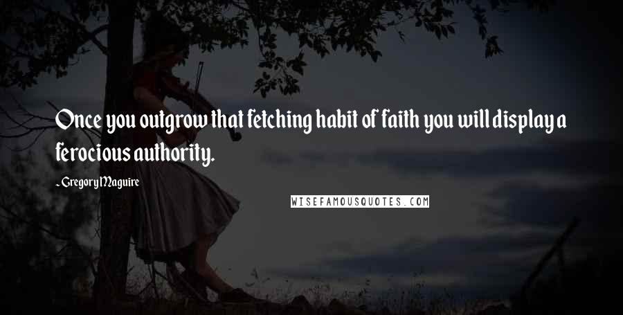 Gregory Maguire Quotes: Once you outgrow that fetching habit of faith you will display a ferocious authority.