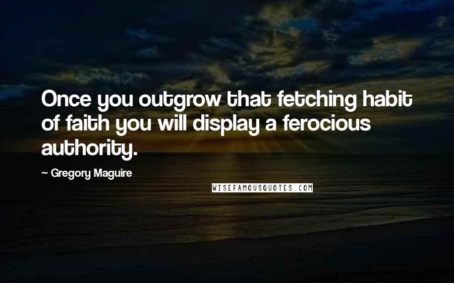 Gregory Maguire Quotes: Once you outgrow that fetching habit of faith you will display a ferocious authority.