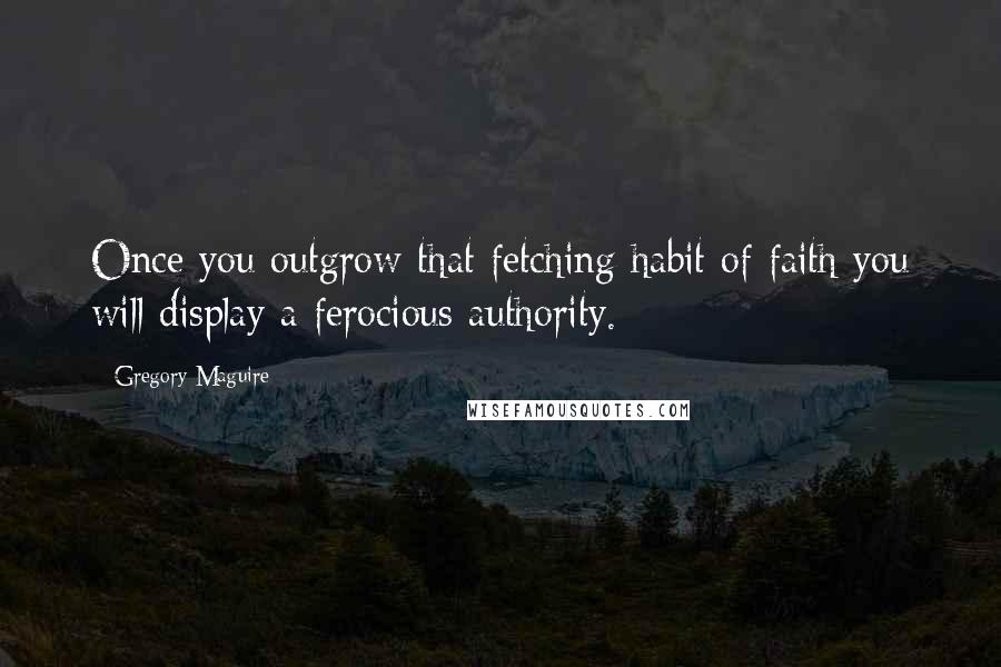 Gregory Maguire Quotes: Once you outgrow that fetching habit of faith you will display a ferocious authority.