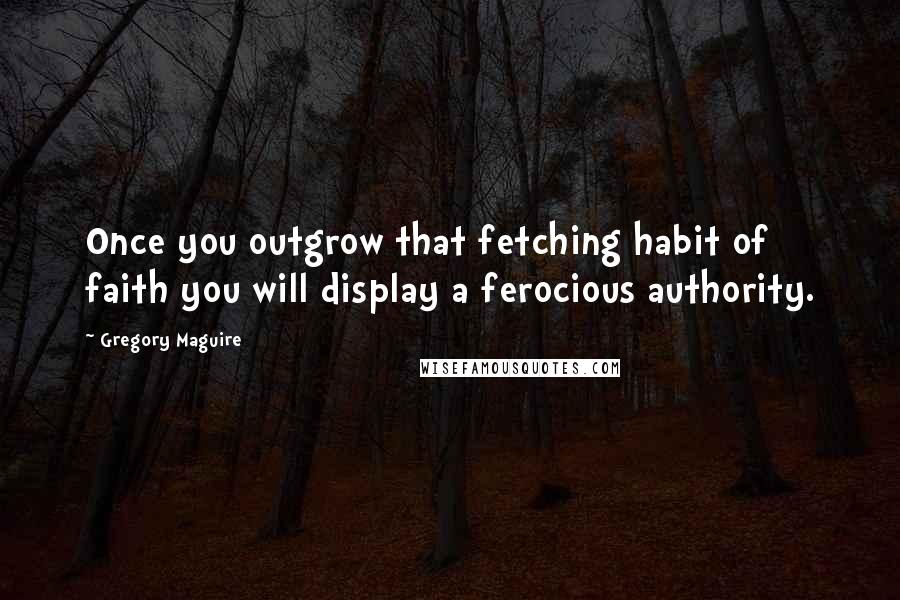 Gregory Maguire Quotes: Once you outgrow that fetching habit of faith you will display a ferocious authority.