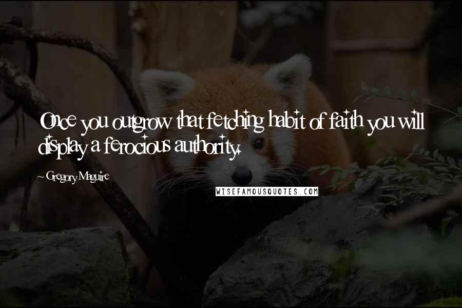 Gregory Maguire Quotes: Once you outgrow that fetching habit of faith you will display a ferocious authority.