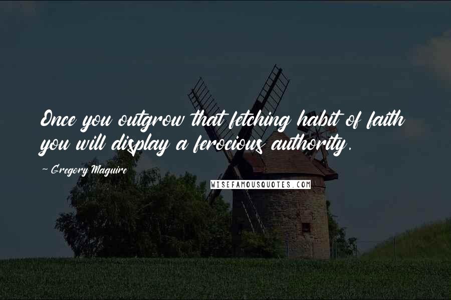 Gregory Maguire Quotes: Once you outgrow that fetching habit of faith you will display a ferocious authority.
