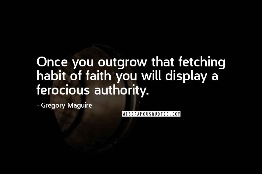 Gregory Maguire Quotes: Once you outgrow that fetching habit of faith you will display a ferocious authority.