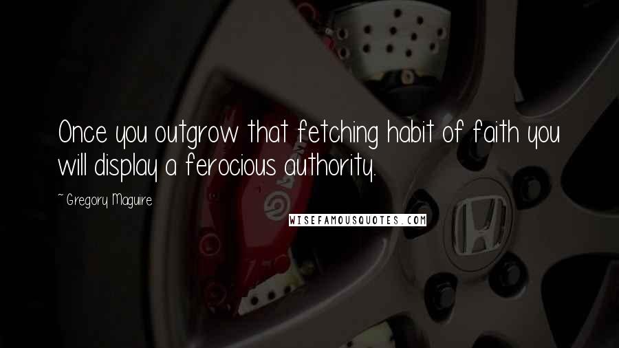Gregory Maguire Quotes: Once you outgrow that fetching habit of faith you will display a ferocious authority.