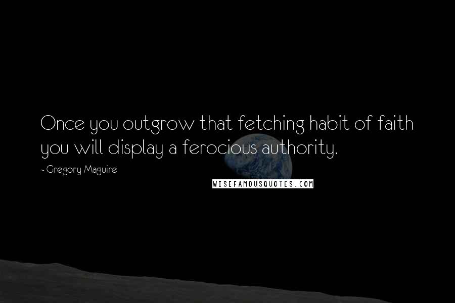 Gregory Maguire Quotes: Once you outgrow that fetching habit of faith you will display a ferocious authority.