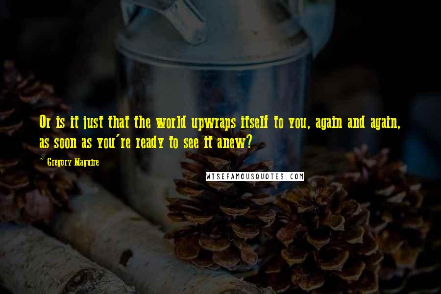 Gregory Maguire Quotes: Or is it just that the world upwraps itself to you, again and again, as soon as you're ready to see it anew?