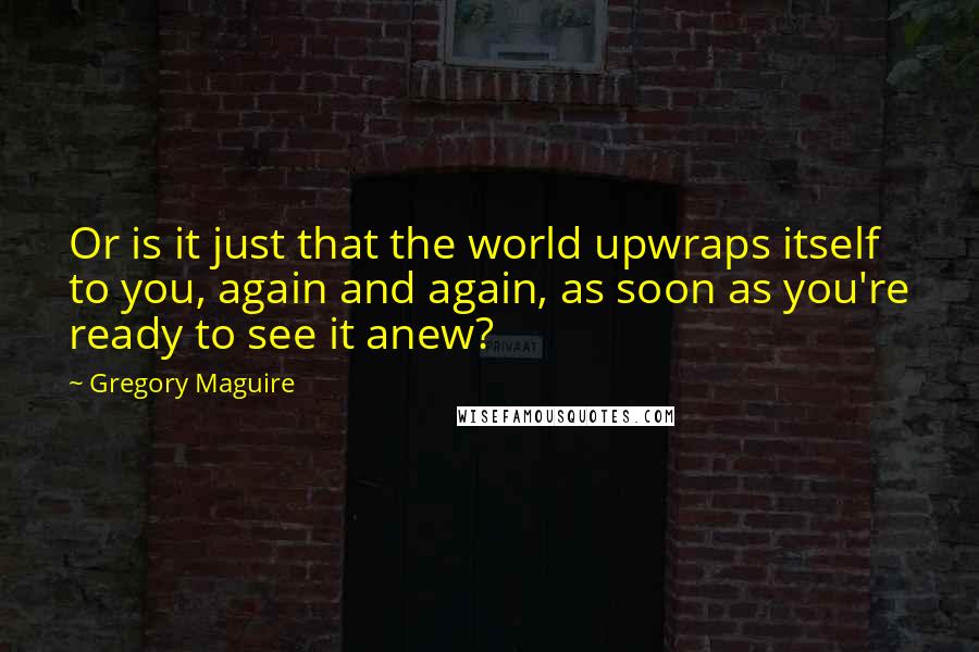 Gregory Maguire Quotes: Or is it just that the world upwraps itself to you, again and again, as soon as you're ready to see it anew?