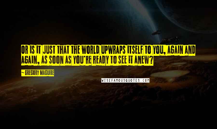 Gregory Maguire Quotes: Or is it just that the world upwraps itself to you, again and again, as soon as you're ready to see it anew?