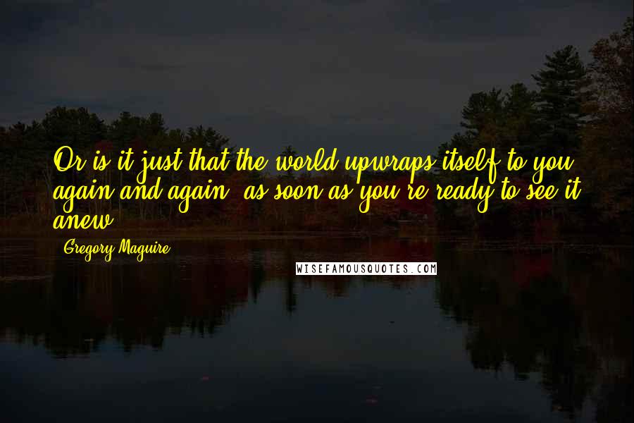 Gregory Maguire Quotes: Or is it just that the world upwraps itself to you, again and again, as soon as you're ready to see it anew?