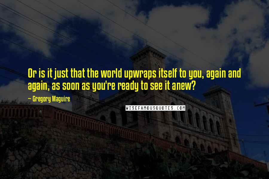 Gregory Maguire Quotes: Or is it just that the world upwraps itself to you, again and again, as soon as you're ready to see it anew?