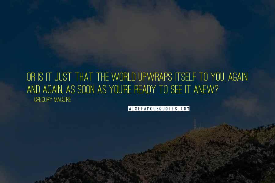 Gregory Maguire Quotes: Or is it just that the world upwraps itself to you, again and again, as soon as you're ready to see it anew?