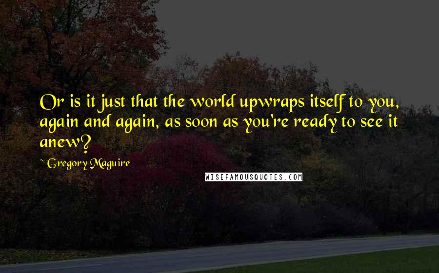 Gregory Maguire Quotes: Or is it just that the world upwraps itself to you, again and again, as soon as you're ready to see it anew?