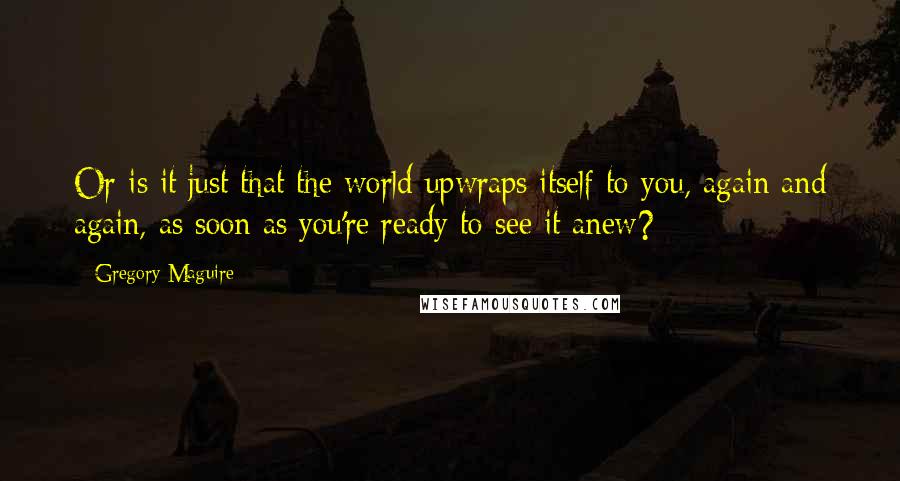 Gregory Maguire Quotes: Or is it just that the world upwraps itself to you, again and again, as soon as you're ready to see it anew?