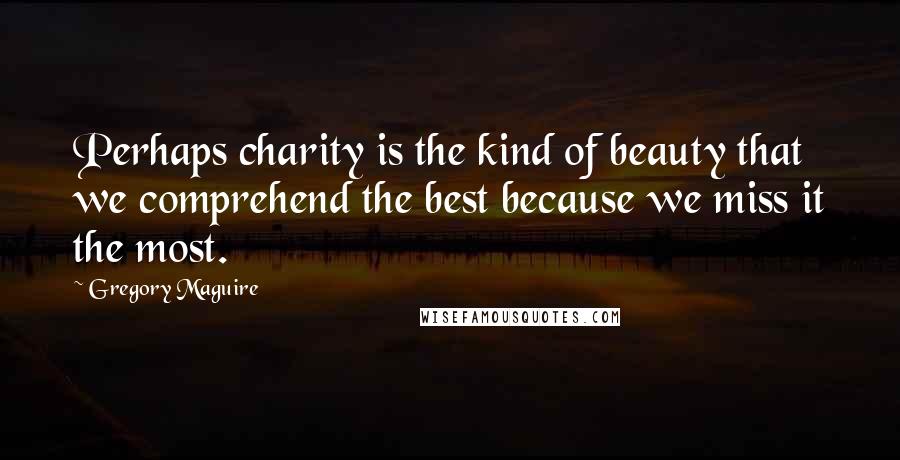 Gregory Maguire Quotes: Perhaps charity is the kind of beauty that we comprehend the best because we miss it the most.