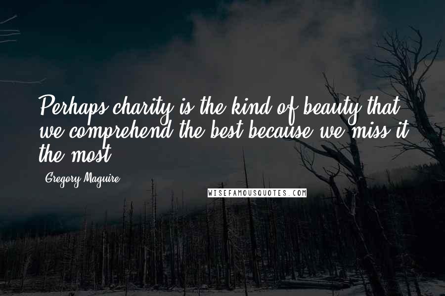 Gregory Maguire Quotes: Perhaps charity is the kind of beauty that we comprehend the best because we miss it the most.