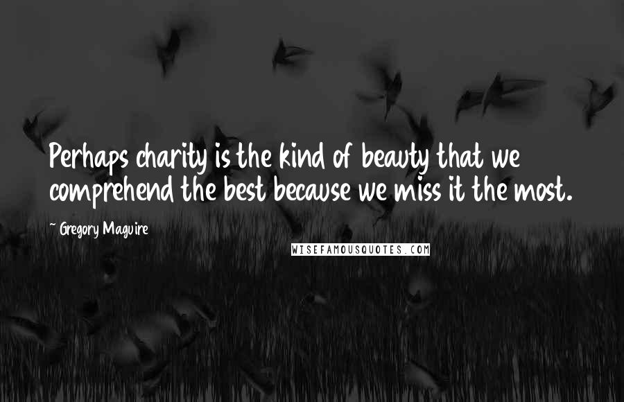 Gregory Maguire Quotes: Perhaps charity is the kind of beauty that we comprehend the best because we miss it the most.