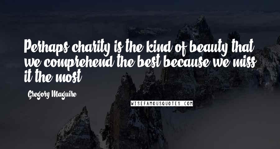Gregory Maguire Quotes: Perhaps charity is the kind of beauty that we comprehend the best because we miss it the most.