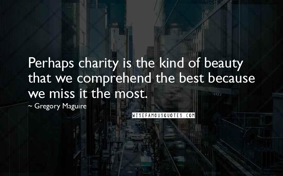 Gregory Maguire Quotes: Perhaps charity is the kind of beauty that we comprehend the best because we miss it the most.