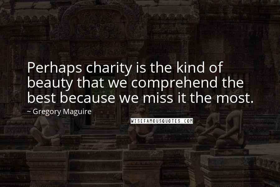 Gregory Maguire Quotes: Perhaps charity is the kind of beauty that we comprehend the best because we miss it the most.