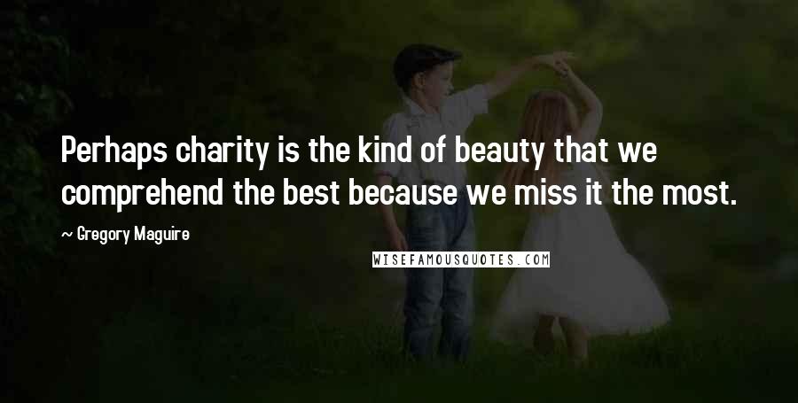 Gregory Maguire Quotes: Perhaps charity is the kind of beauty that we comprehend the best because we miss it the most.