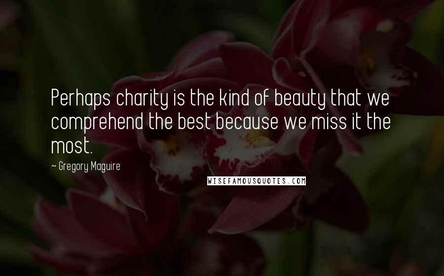 Gregory Maguire Quotes: Perhaps charity is the kind of beauty that we comprehend the best because we miss it the most.