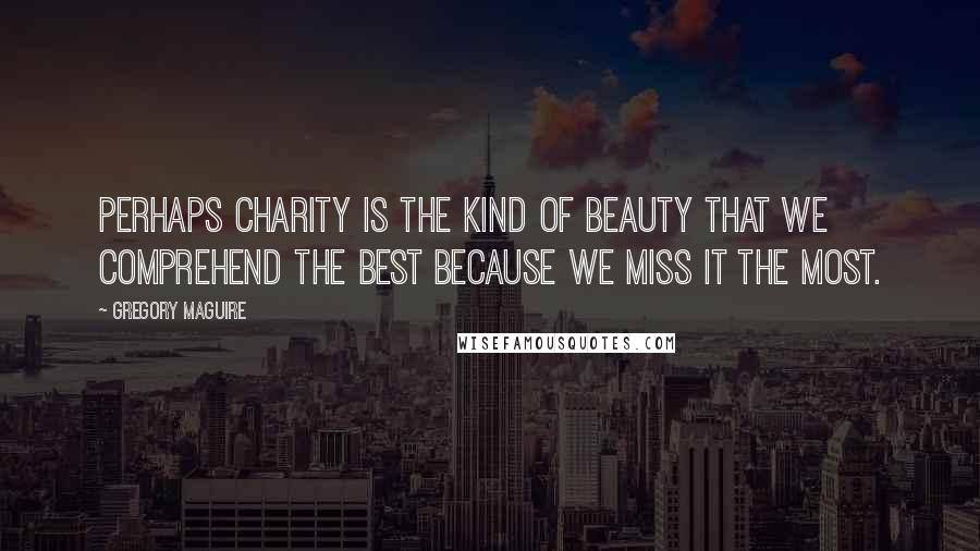 Gregory Maguire Quotes: Perhaps charity is the kind of beauty that we comprehend the best because we miss it the most.