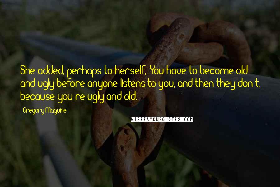 Gregory Maguire Quotes: She added, perhaps to herself, "You have to become old and ugly before anyone listens to you, and then they don't, because you're ugly and old.