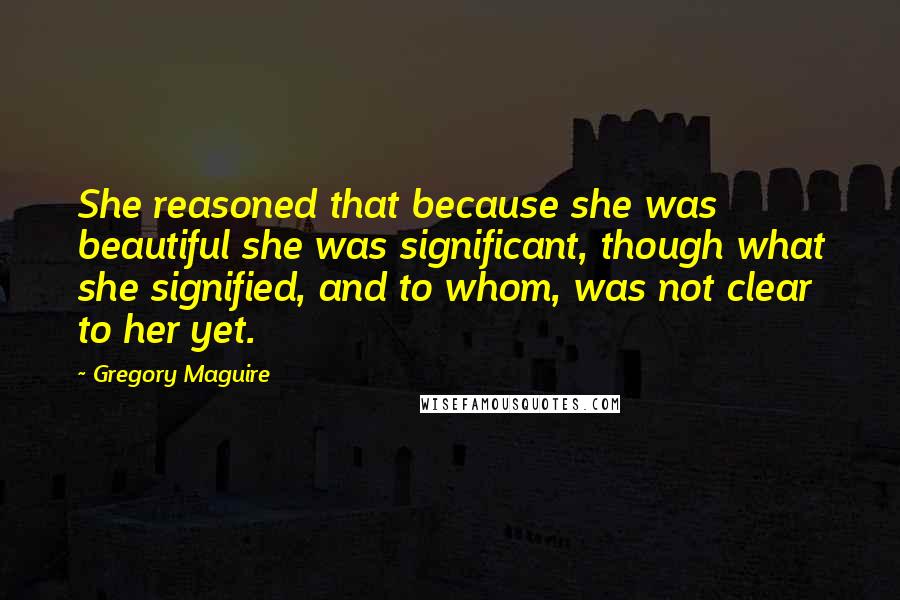 Gregory Maguire Quotes: She reasoned that because she was beautiful she was significant, though what she signified, and to whom, was not clear to her yet.