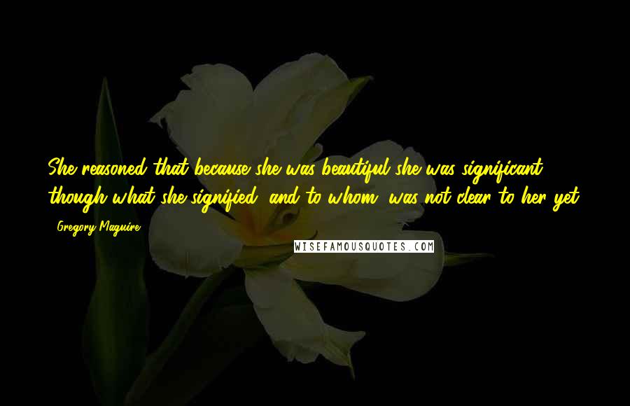 Gregory Maguire Quotes: She reasoned that because she was beautiful she was significant, though what she signified, and to whom, was not clear to her yet.